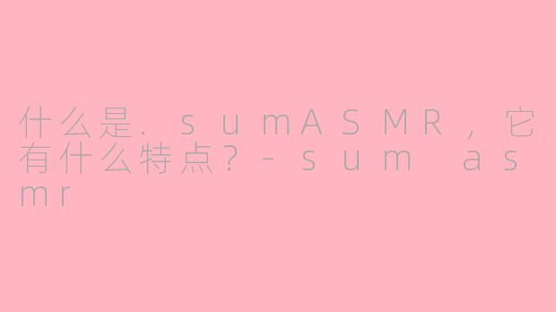 什么是.sumASMR，它有什么特点？-sum asmr