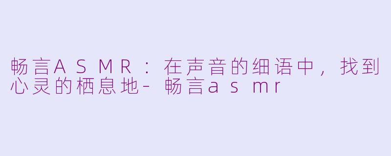 畅言ASMR：在声音的细语中，找到心灵的栖息地-畅言asmr