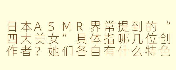 日本ASMR界常提到的“四大美女”具体指哪几位创作者？她们各自有什么特色？