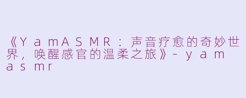 《YamASMR：声音疗愈的奇妙世界，唤醒感官的温柔之旅》-yam asmr