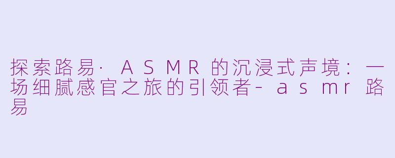 探索路易·ASMR的沉浸式声境:一场细腻感官之旅的引领者