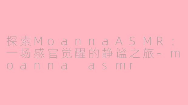探索MoannaASMR：一场感官觉醒的静谧之旅-moanna asmr