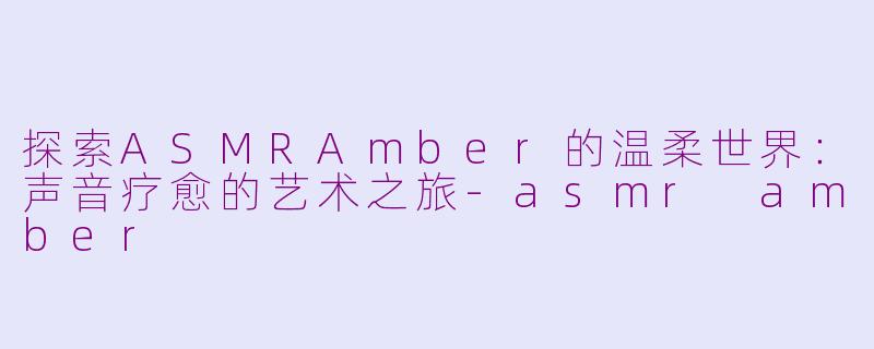 探索ASMRAmber的温柔世界：声音疗愈的艺术之旅-asmr amber