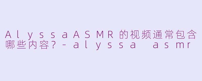 AlyssaASMR的视频通常包含哪些内容？-alyssa asmr