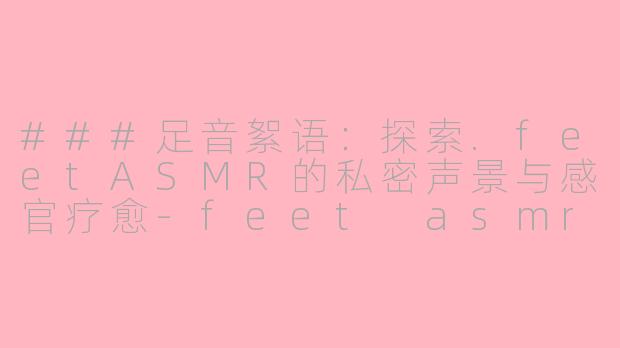 ###足音絮语：探索.feetASMR的私密声景与感官疗愈-feet asmr