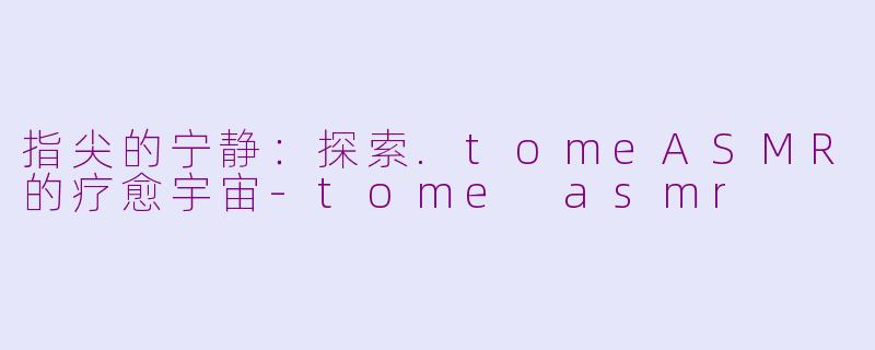 指尖的宁静：探索.tomeASMR的疗愈宇宙-tome asmr