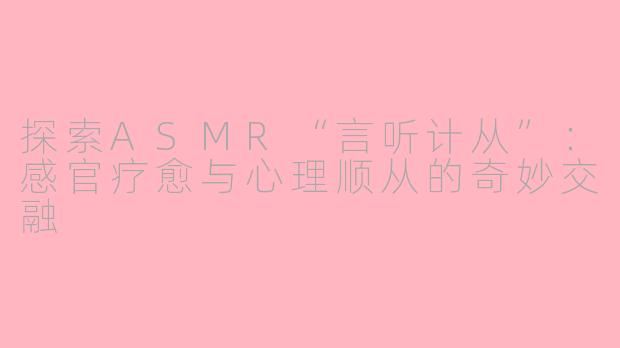 探索ASMR“言听计从”：感官疗愈与心理顺从的奇妙交融