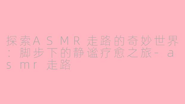 探索ASMR走路的奇妙世界：脚步下的静谧疗愈之旅-asmr走路