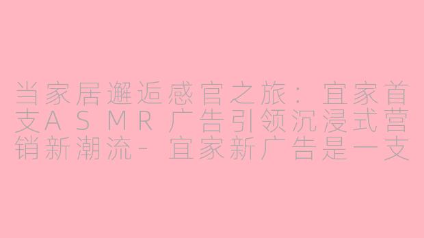 当家居邂逅感官之旅：宜家首支ASMR广告引领沉浸式营销新潮流-宜家新广告是一支asmr