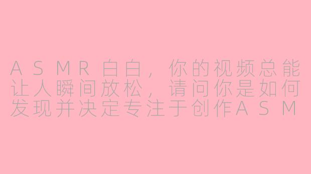 ASMR白白，你的视频总能让人瞬间放松，请问你是如何发现并决定专注于创作ASMR内容的呢？