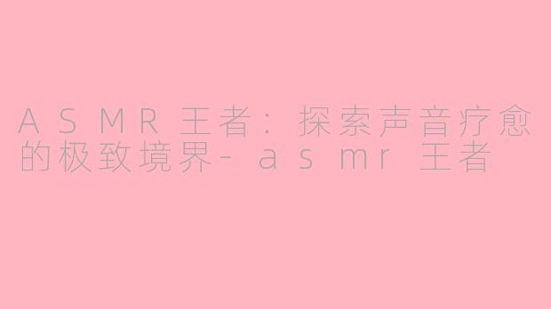 ASMR王者：探索声音疗愈的极致境界-asmr王者