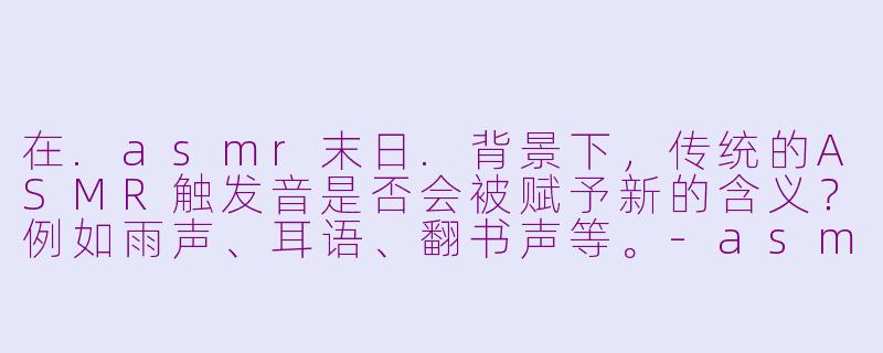 在.asmr末日.背景下，传统的ASMR触发音是否会被赋予新的含义？例如雨声、耳语、翻书声等。-asmr末日