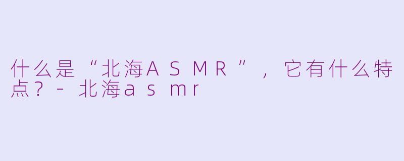 什么是“北海ASMR”，它有什么特点？-北海asmr