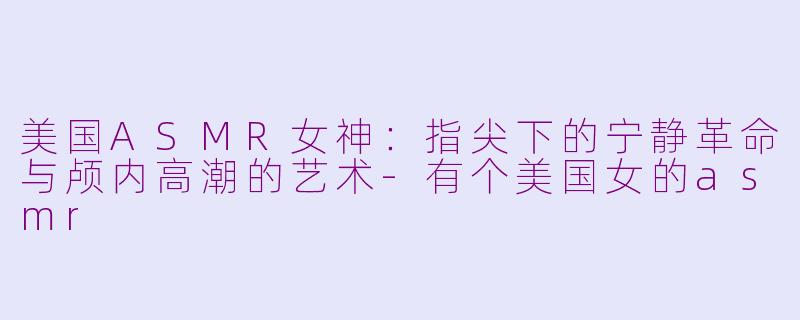 美国ASMR女神：指尖下的宁静革命与颅内高潮的艺术-有个美国女的asmr