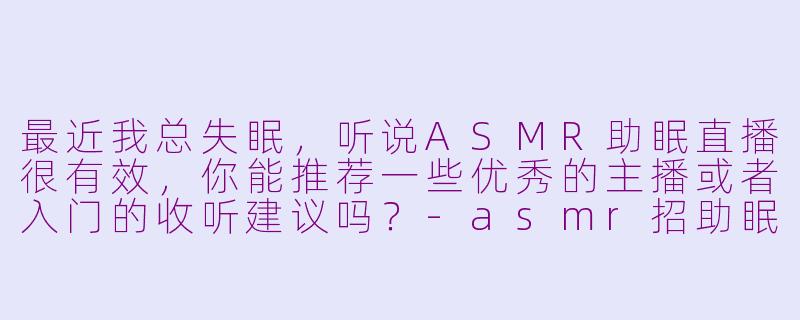 最近我总失眠，听说ASMR助眠直播很有效，你能推荐一些优秀的主播或者入门的收听建议吗？-asmr招助眠主播