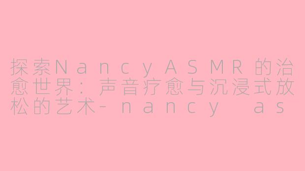 探索NancyASMR的治愈世界：声音疗愈与沉浸式放松的艺术-nancy asmr