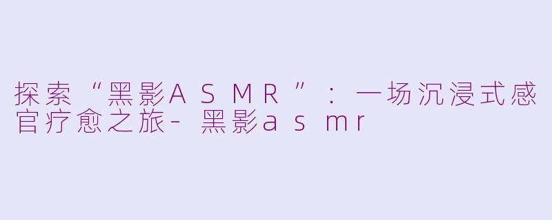 探索“黑影ASMR”：一场沉浸式感官疗愈之旅-黑影asmr