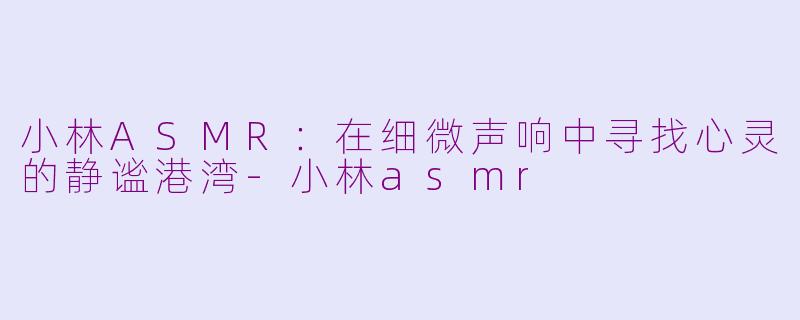 小林ASMR：在细微声响中寻找心灵的静谧港湾-小林asmr