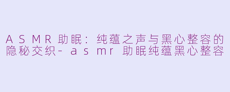 ASMR助眠：纯蕴之声与黑心整容的隐秘交织-asmr助眠纯蕴黑心整容