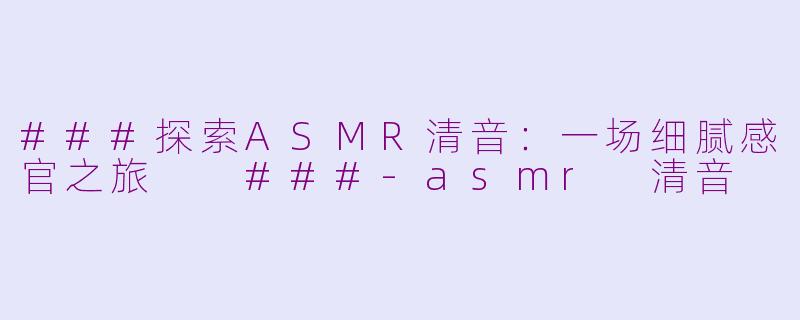 ###探索ASMR清音：一场细腻感官之旅

###-asmr 清音