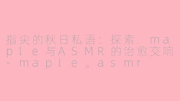 指尖的秋日私语：探索.maple与ASMR的治愈交响-maple。asmr