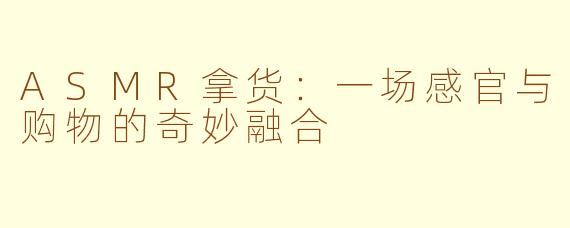 ASMR拿货：一场感官与购物的奇妙融合