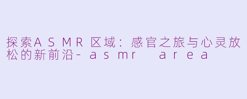 探索ASMR区域：感官之旅与心灵放松的新前沿-asmr area