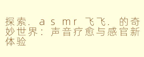 探索.asmr飞飞.的奇妙世界：声音疗愈与感官新体验