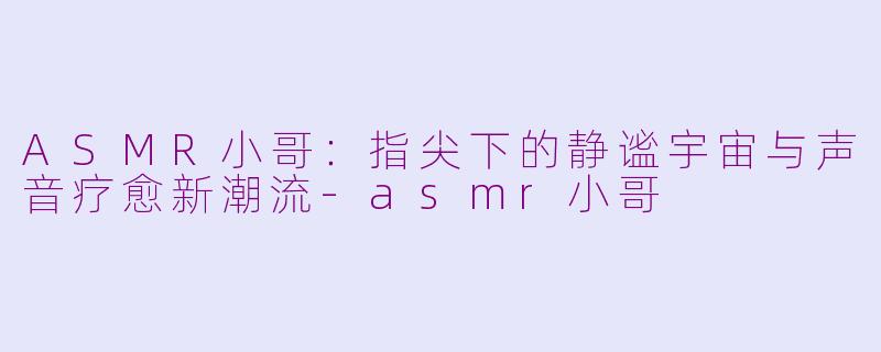 ASMR小哥:指尖下的静谧宇宙与声音疗愈新潮流