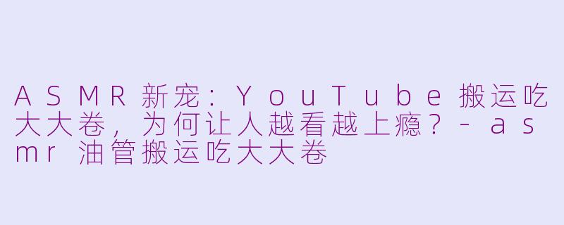 ASMR新宠：YouTube搬运吃大大卷，为何让人越看越上瘾？-asmr油管搬运吃大大卷