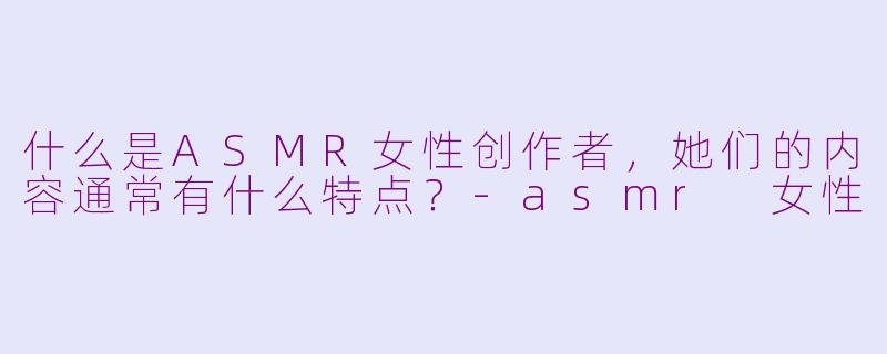 什么是ASMR女性创作者，她们的内容通常有什么特点？-asmr 女性