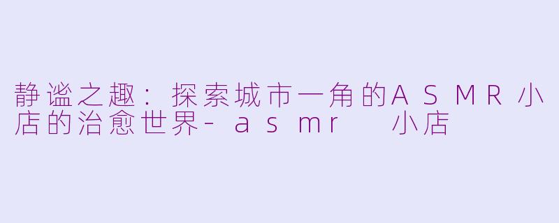 静谧之趣：探索城市一角的ASMR小店的治愈世界-asmr 小店