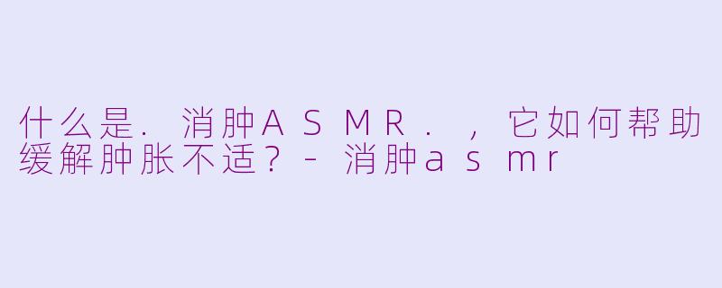 什么是.消肿ASMR.，它如何帮助缓解肿胀不适？
