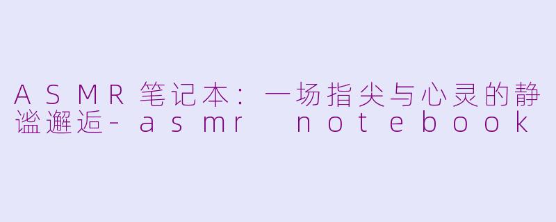 ASMR笔记本：一场指尖与心灵的静谧邂逅