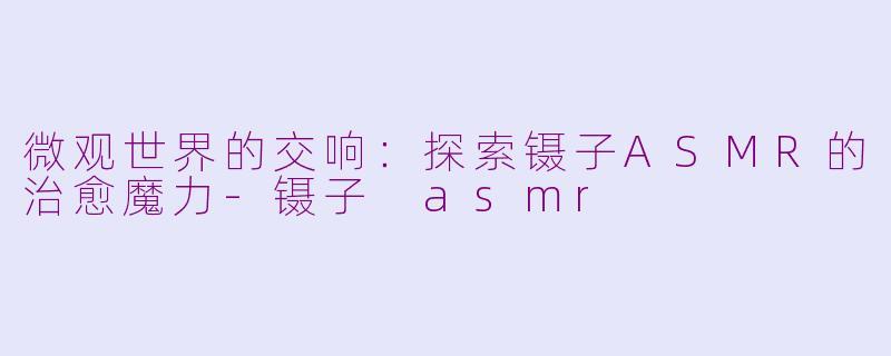 微观世界的交响：探索镊子ASMR的治愈魔力-镊子 asmr