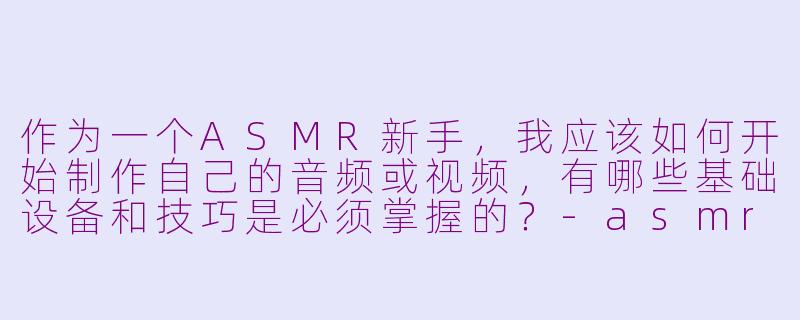 作为一个ASMR新手,我应该如何开始制作自己的音频或视频,有哪些基础设备和技巧是必须掌握的?