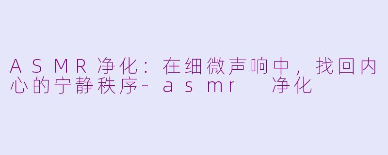 ASMR净化：在细微声响中，找回内心的宁静秩序-asmr 净化