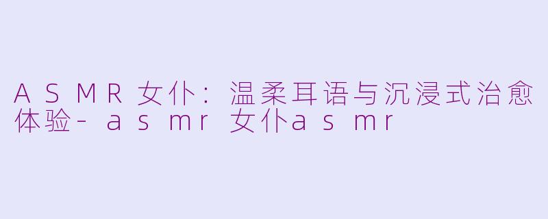 ASMR女仆：温柔耳语与沉浸式治愈体验-asmr女仆asmr