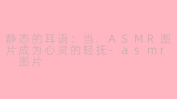 静态的耳语：当.ASMR图片成为心灵的轻抚-asmr 图片