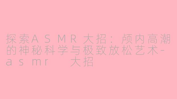 探索ASMR大招：颅内高潮的神秘科学与极致放松艺术-asmr 大招