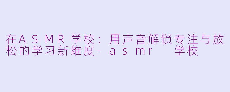在ASMR学校：用声音解锁专注与放松的学习新维度-asmr 学校