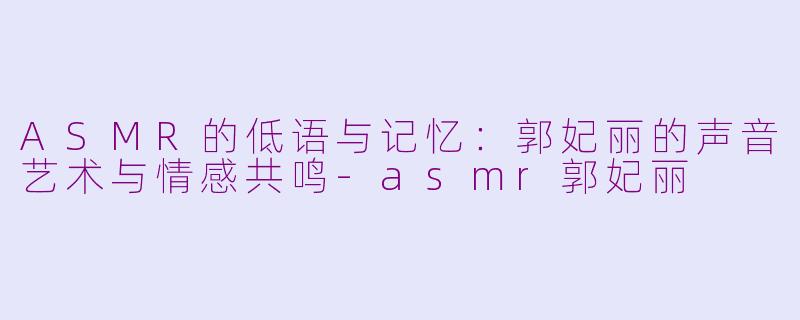 ASMR的低语与记忆：郭妃丽的声音艺术与情感共鸣-asmr郭妃丽