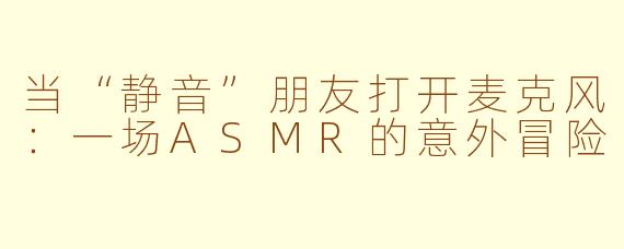 当“静音”朋友打开麦克风：一场ASMR的意外冒险