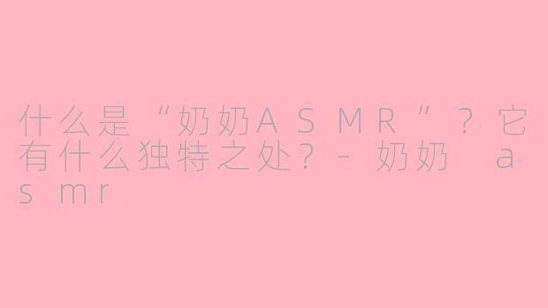 什么是“奶奶ASMR”？它有什么独特之处？-奶奶 asmr