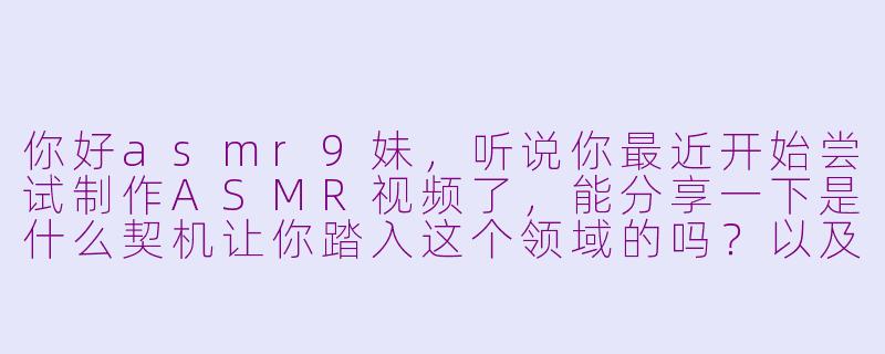 你好asmr9妹，听说你最近开始尝试制作ASMR视频了，能分享一下是什么契机让你踏入这个领域的吗？以及初次录制时有没有发生什么有趣的事？-asmr9妹尝试asmr