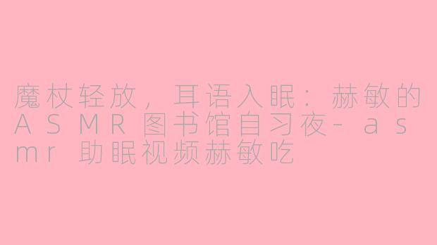魔杖轻放，耳语入眠：赫敏的ASMR图书馆自习夜-asmr助眠视频赫敏吃