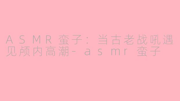 ASMR蛮子：当古老战吼遇见颅内高潮-asmr蛮子