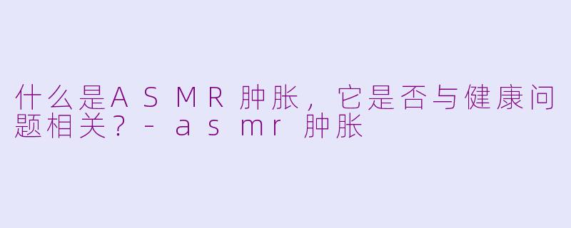 什么是ASMR肿胀，它是否与健康问题相关？-asmr肿胀