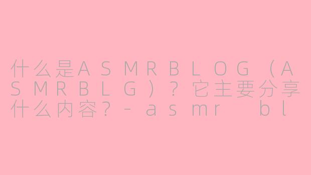 什么是ASMRBLOG（ASMRBLG）？它主要分享什么内容？-asmr blg