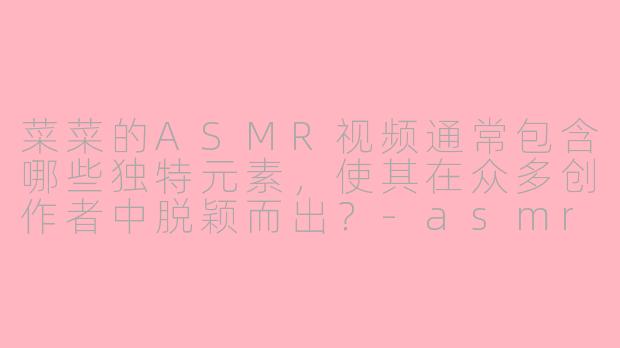 菜菜的ASMR视频通常包含哪些独特元素，使其在众多创作者中脱颖而出？-asmr 菜菜